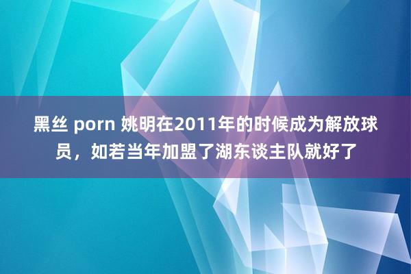 黑丝 porn 姚明在2011年的时候成为解放球员，如若当年加盟了湖东谈主队就好了