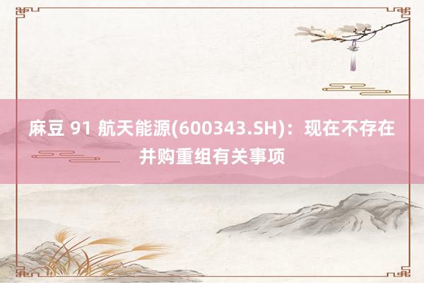 麻豆 91 航天能源(600343.SH)：现在不存在并购重组有关事项