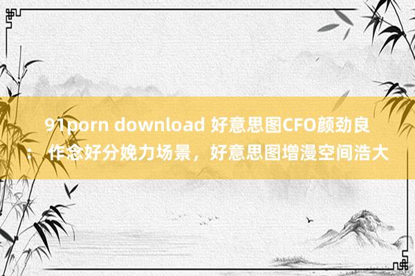 91porn download 好意思图CFO颜劲良： 作念好分娩力场景，好意思图增漫空间浩大