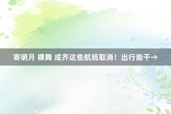 寄明月 裸舞 成齐这些航班取消！出行能干→