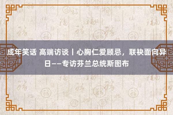 成年笑话 高端访谈丨心胸仁爱顾忌，联袂面向异日——专访芬兰总统斯图布