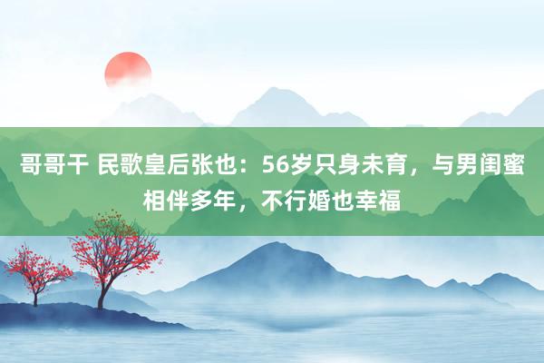 哥哥干 民歌皇后张也：56岁只身未育，与男闺蜜相伴多年，不行婚也幸福