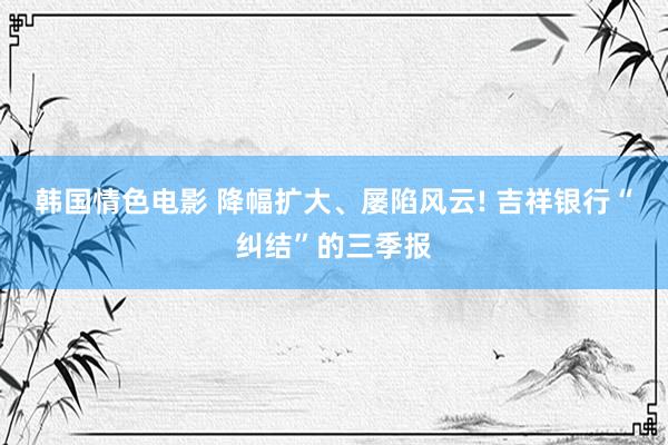 韩国情色电影 降幅扩大、屡陷风云! 吉祥银行“纠结”的三季报