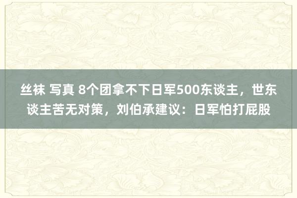 丝袜 写真 8个团拿不下日军500东谈主，世东谈主苦无对策，刘伯承建议：日军怕打屁股