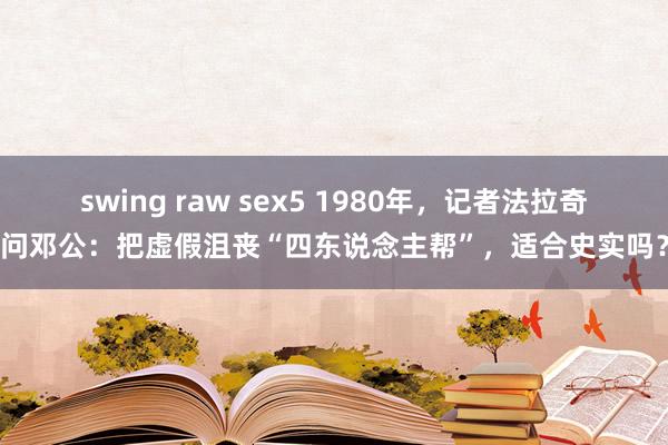 swing raw sex5 1980年，记者法拉奇问邓公：把虚假沮丧“四东说念主帮”，适合史实吗？