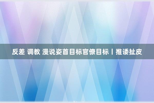 反差 调教 漫说姿首目标官僚目标丨推诿扯皮