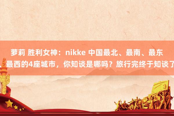 萝莉 胜利女神：nikke 中国最北、最南、最东、最西的4座城市，你知谈是哪吗？旅行完终于知谈了