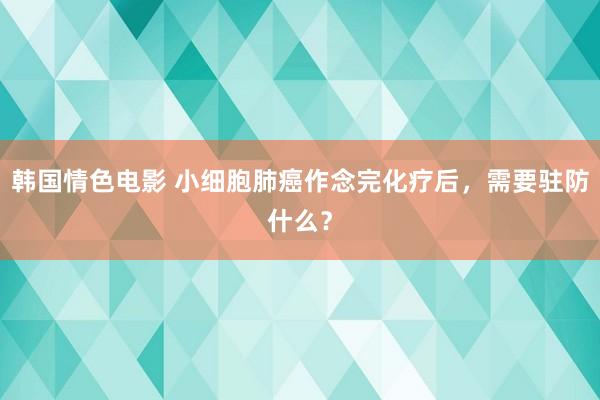 韩国情色电影 小细胞肺癌作念完化疗后，需要驻防什么？