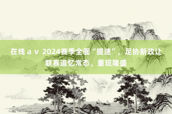 在线ａｖ 2024赛季全面“提速”，足协新政让联赛追忆常态、重现隆盛