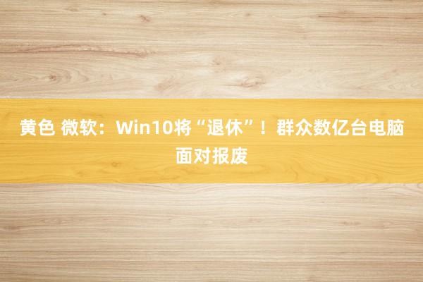 黄色 微软：Win10将“退休”！群众数亿台电脑面对报废