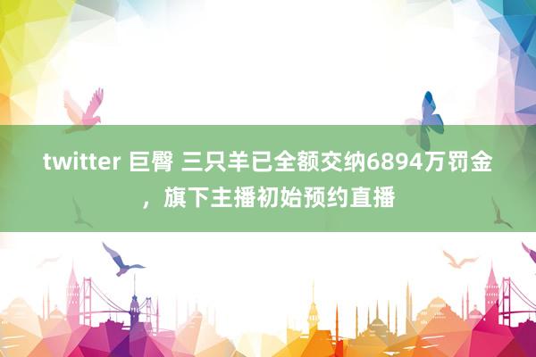 twitter 巨臀 三只羊已全额交纳6894万罚金，旗下主播初始预约直播