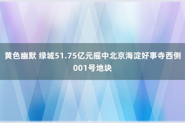 黄色幽默 绿城51.75亿元摇中北京海淀好事寺西侧001号地块