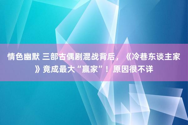 情色幽默 三部古偶剧混战背后，《冷巷东谈主家》竟成最大“赢家”！原因很不详