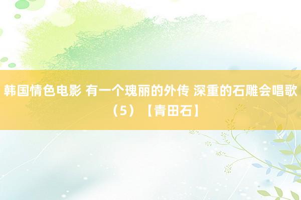 韩国情色电影 有一个瑰丽的外传 深重的石雕会唱歌 （5）【青田石】