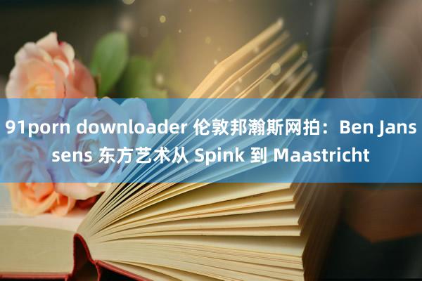 91porn downloader 伦敦邦瀚斯网拍：Ben Janssens 东方艺术从 Spink 到 Maastricht