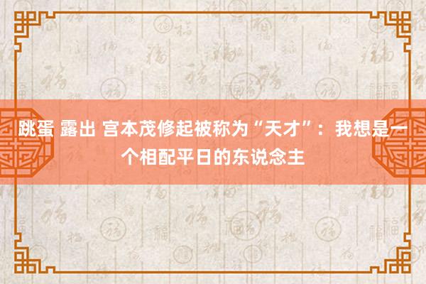 跳蛋 露出 宫本茂修起被称为“天才”：我想是一个相配平日的东说念主