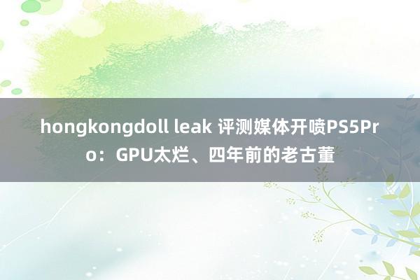 hongkongdoll leak 评测媒体开喷PS5Pro：GPU太烂、四年前的老古董