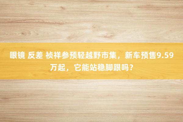 眼镜 反差 祯祥参预轻越野市集，新车预售9.59万起，它能站稳脚跟吗？