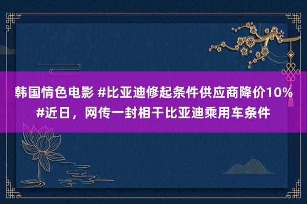 韩国情色电影 #比亚迪修起条件供应商降价10%#近日，网传一封相干比亚迪乘用车条件