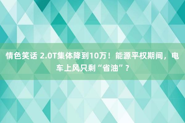 情色笑话 2.0T集体降到10万！能源平权期间，电车上风只剩“省油”？