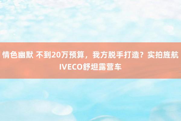 情色幽默 不到20万预算，我方脱手打造？实拍旌航IVECO舒坦露营车