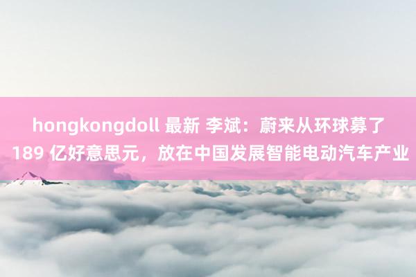 hongkongdoll 最新 李斌：蔚来从环球募了 189 亿好意思元，放在中国发展智能电动汽车产业