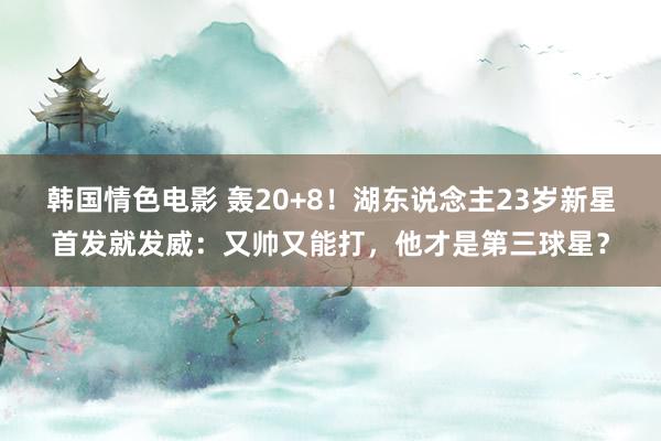 韩国情色电影 轰20+8！湖东说念主23岁新星首发就发威：又帅又能打，他才是第三球星？