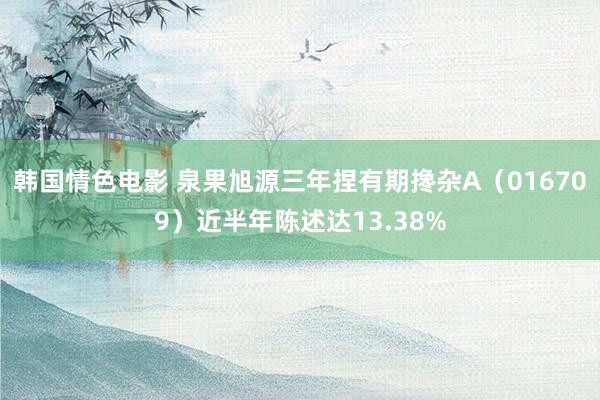 韩国情色电影 泉果旭源三年捏有期搀杂A（016709）近半年陈述达13.38%