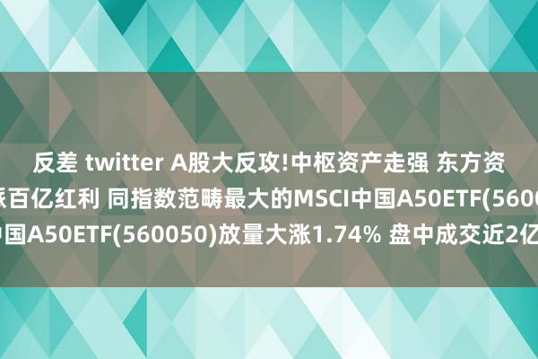 反差 twitter A股大反攻!中枢资产走强 东方资产涨超8% 五粮液豪派百亿红利 同指数范畴最大的MSCI中国A50ETF(560050)放量大涨1.74% 盘中成交近2亿元