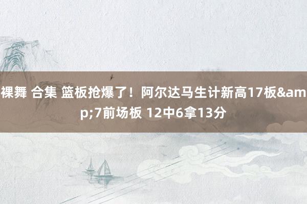 裸舞 合集 篮板抢爆了！阿尔达马生计新高17板&7前场板 12中6拿13分