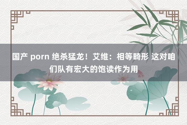 国产 porn 绝杀猛龙！艾维：相等畸形 这对咱们队有宏大的饱读作为用