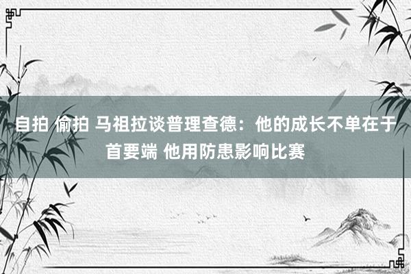 自拍 偷拍 马祖拉谈普理查德：他的成长不单在于首要端 他用防患影响比赛