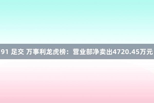 91 足交 万事利龙虎榜：营业部净卖出4720.45万元