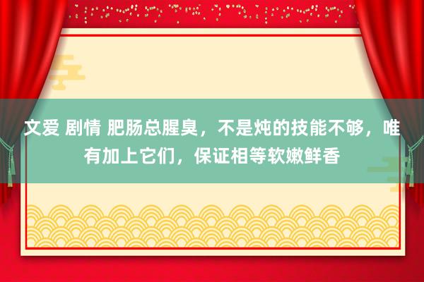 文爱 剧情 肥肠总腥臭，不是炖的技能不够，唯有加上它们，保证相等软嫩鲜香