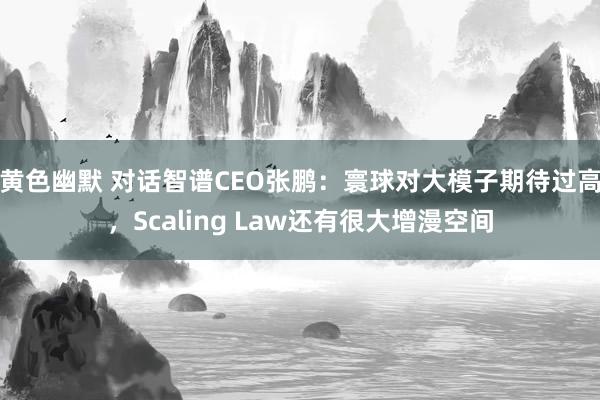 黄色幽默 对话智谱CEO张鹏：寰球对大模子期待过高，Scaling Law还有很大增漫空间