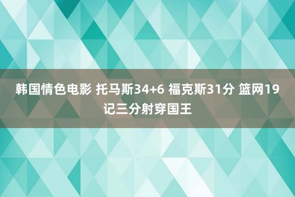 韩国情色电影 托马斯34+6 福克斯31分 篮网19记三分射穿国王