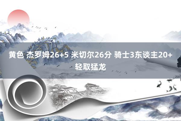 黄色 杰罗姆26+5 米切尔26分 骑士3东谈主20+轻取猛龙