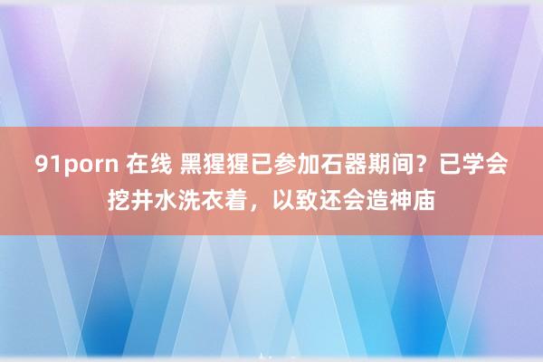 91porn 在线 黑猩猩已参加石器期间？已学会挖井水洗衣着，以致还会造神庙