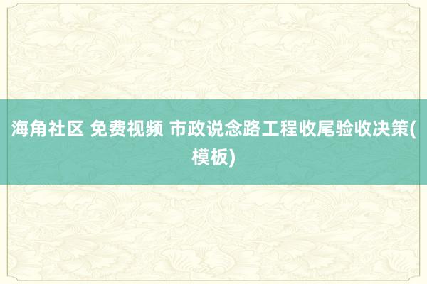 海角社区 免费视频 市政说念路工程收尾验收决策(模板)