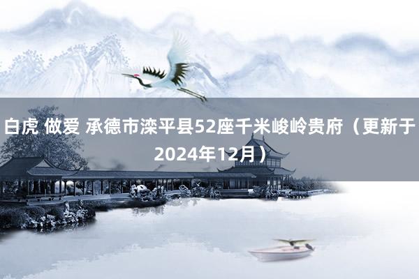 白虎 做爱 承德市滦平县52座千米峻岭贵府（更新于2024年12月）