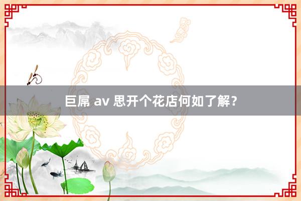 巨屌 av 思开个花店何如了解？