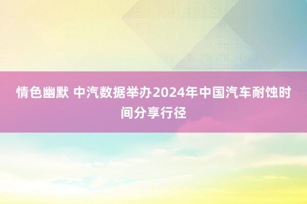 情色幽默 中汽数据举办2024年中国汽车耐蚀时间分享行径