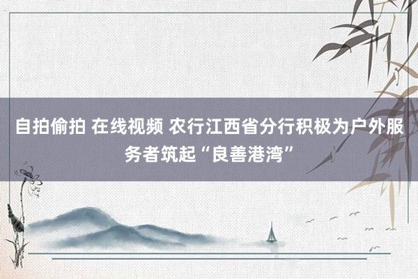 自拍偷拍 在线视频 农行江西省分行积极为户外服务者筑起“良善港湾”