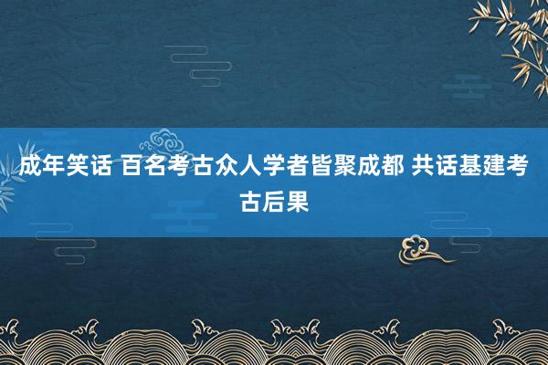 成年笑话 百名考古众人学者皆聚成都 共话基建考古后果