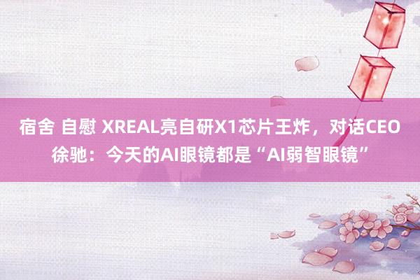 宿舍 自慰 XREAL亮自研X1芯片王炸，对话CEO徐驰：今天的AI眼镜都是“AI弱智眼镜”