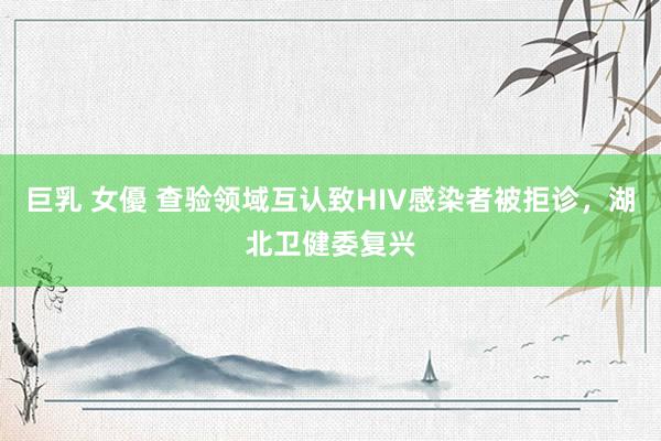 巨乳 女優 查验领域互认致HIV感染者被拒诊，湖北卫健委复兴