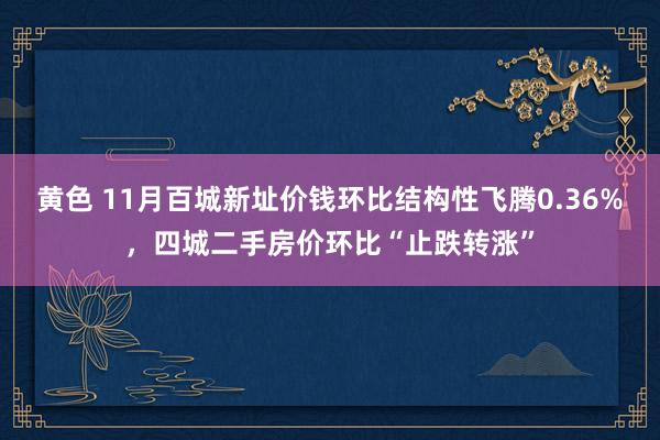 黄色 11月百城新址价钱环比结构性飞腾0.36%，四城二手房价环比“止跌转涨”