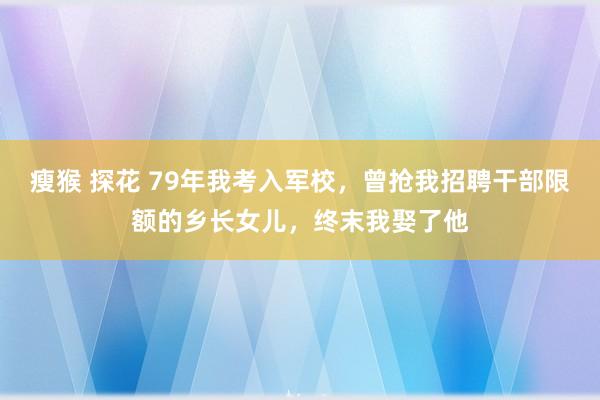 瘦猴 探花 79年我考入军校，曾抢我招聘干部限额的乡长女儿，终末我娶了他