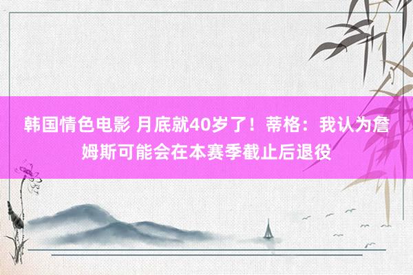 韩国情色电影 月底就40岁了！蒂格：我认为詹姆斯可能会在本赛季截止后退役