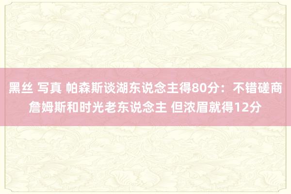 黑丝 写真 帕森斯谈湖东说念主得80分：不错磋商詹姆斯和时光老东说念主 但浓眉就得12分